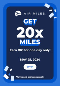 Get 20x AIR MILES. Earn BIG for one day only! May 25, 2024. Opt in. (Terms and exclusions apply.)